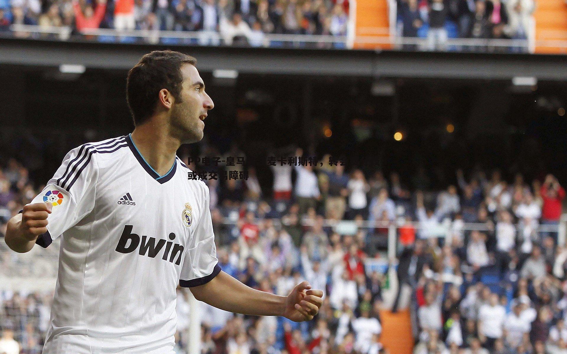 皇马关注麦卡利斯特，转会费分歧或成交易障碍