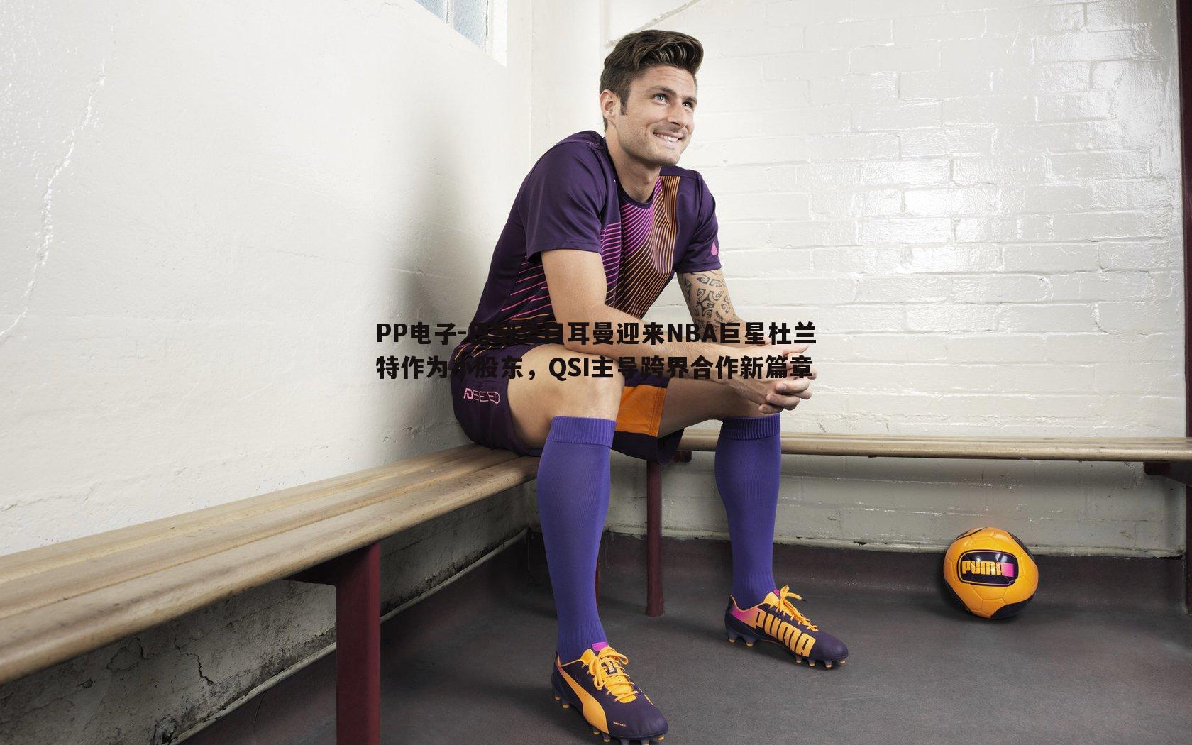 巴黎圣日耳曼迎来NBA巨星杜兰特作为小股东,QSI主导跨界合作新篇章